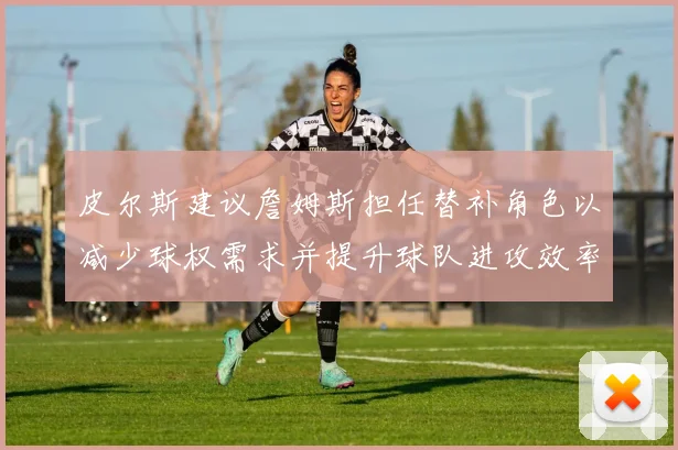 皮尔斯建议詹姆斯担任替补角色以减少球权需求并提升球队进攻效率