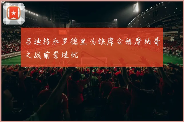 吕迪格和罗德里戈缺席合练摩纳哥之战前景堪忧