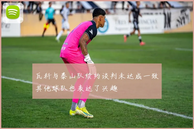 瓦科与泰山队续约谈判未达成一致其他球队也表达了兴趣