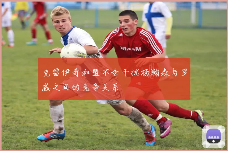 克雷伊奇加盟不会干扰杨瀚森与罗威之间的竞争关系