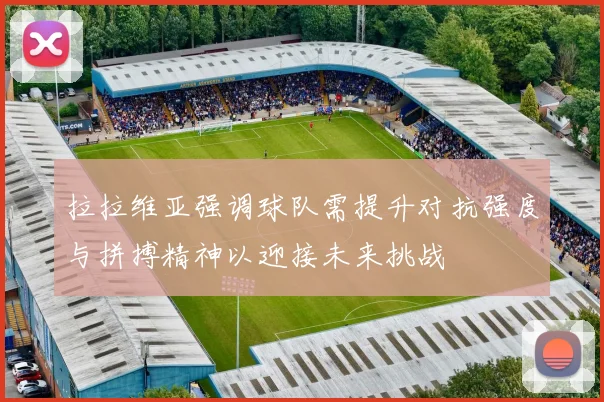 拉拉维亚强调球队需提升对抗强度与拼搏精神以迎接未来挑战