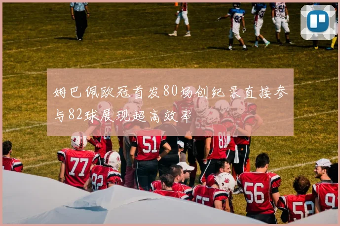 姆巴佩欧冠首发80场创纪录直接参与82球展现超高效率