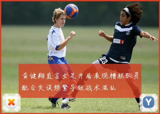 黄健翔直言女足开局表现糟糕队员配合失误频繁导致战术混乱