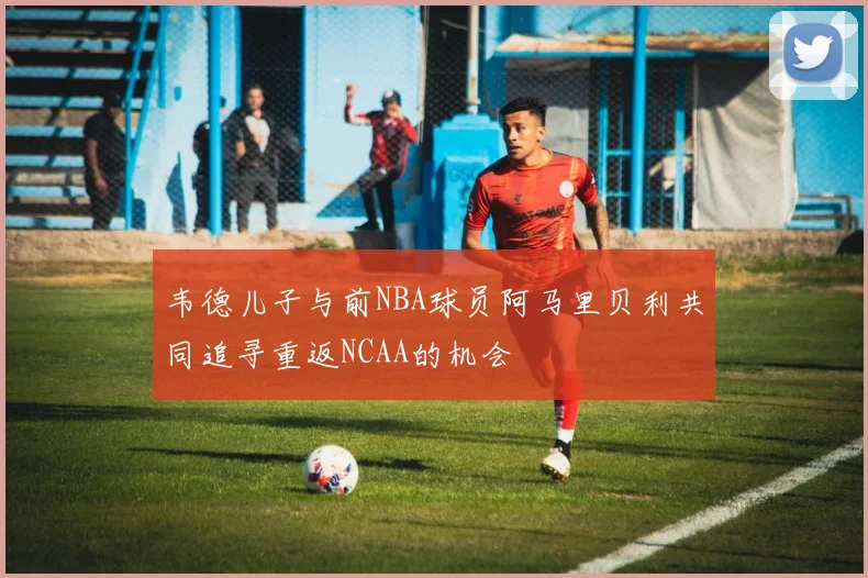韦德儿子与前NBA球员阿马里贝利共同追寻重返NCAA的机会