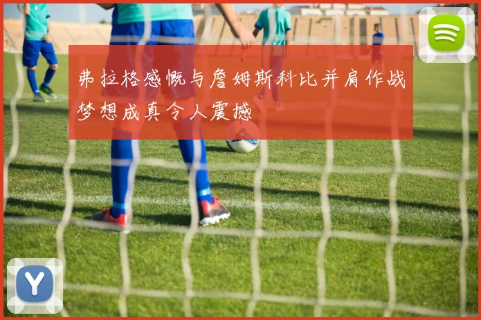 弗拉格感慨与詹姆斯科比并肩作战梦想成真令人震撼