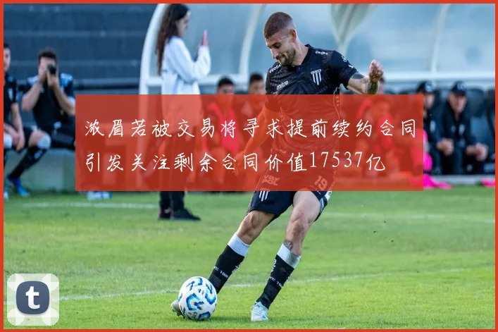 浓眉若被交易将寻求提前续约合同引发关注剩余合同价值17537亿