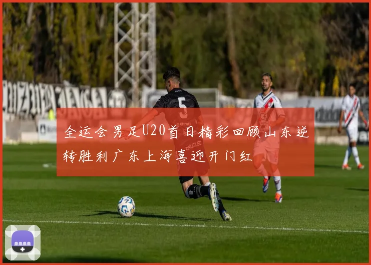 全运会男足U20首日精彩回顾山东逆转胜利广东上海喜迎开门红