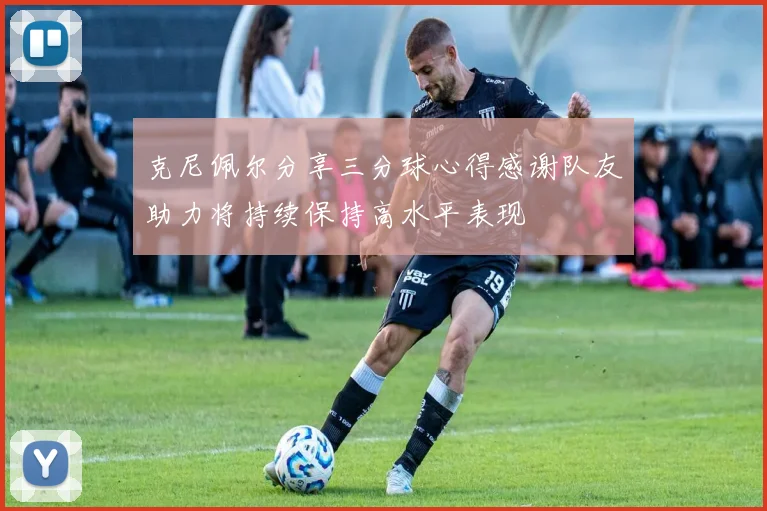 克尼佩尔分享三分球心得感谢队友助力将持续保持高水平表现