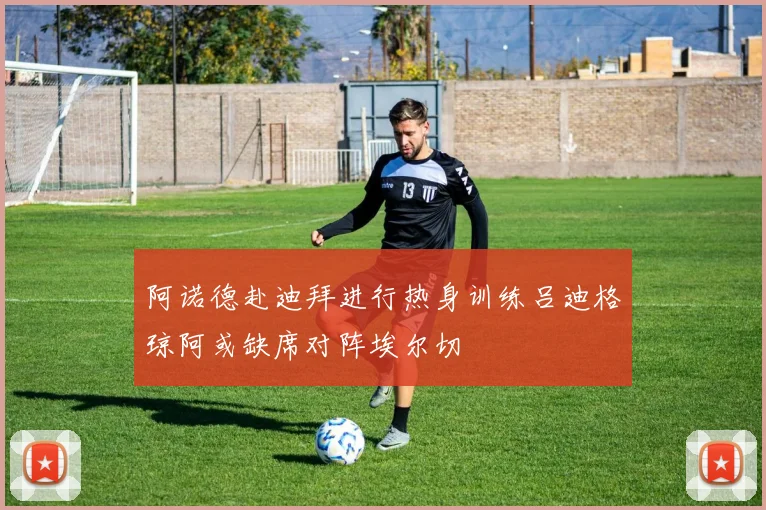 阿诺德赴迪拜进行热身训练吕迪格琼阿或缺席对阵埃尔切