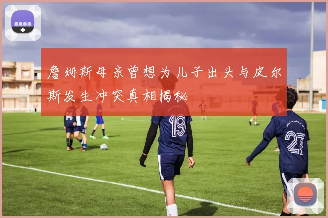 詹姆斯母亲曾想为儿子出头与皮尔斯发生冲突真相揭秘