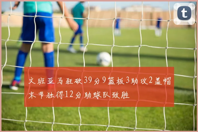 文班亚马狂砍39分9篮板3助攻2盖帽末节独得12分助球队致胜