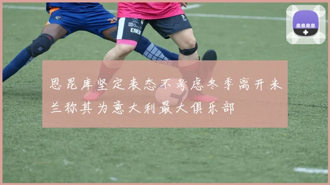 恩昆库坚定表态不考虑冬季离开米兰称其为意大利最大俱乐部