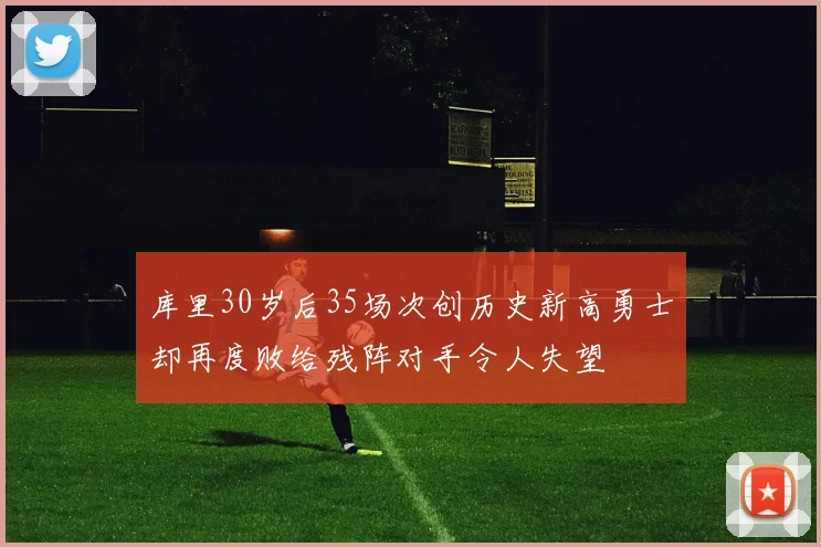 库里30岁后35场次创历史新高勇士却再度败给残阵对手令人失望