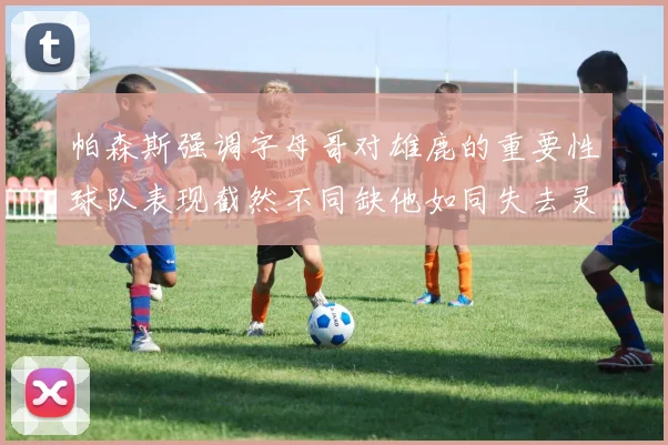 帕森斯强调字母哥对雄鹿的重要性球队表现截然不同缺他如同失去灵魂