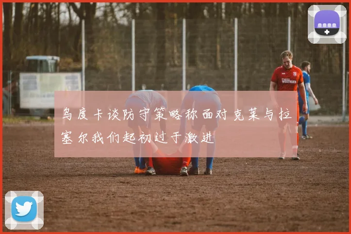 乌度卡谈防守策略称面对克莱与拉塞尔我们起初过于激进