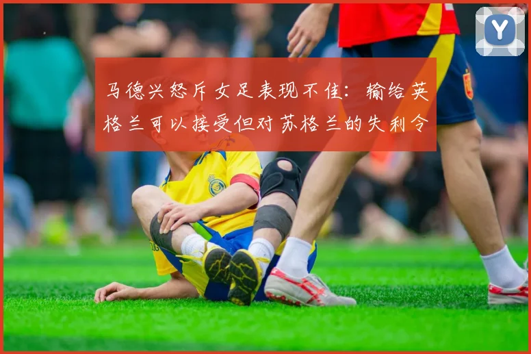 马德兴怒斥女足表现不佳：输给英格兰可以接受但对苏格兰的失利令人失望
