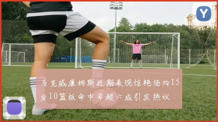马克威廉姆斯近期表现惊艳场均15分10篮板命中率超六成引发热议