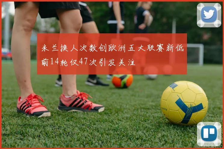 米兰换人次数创欧洲五大联赛新低前14轮仅47次引发关注