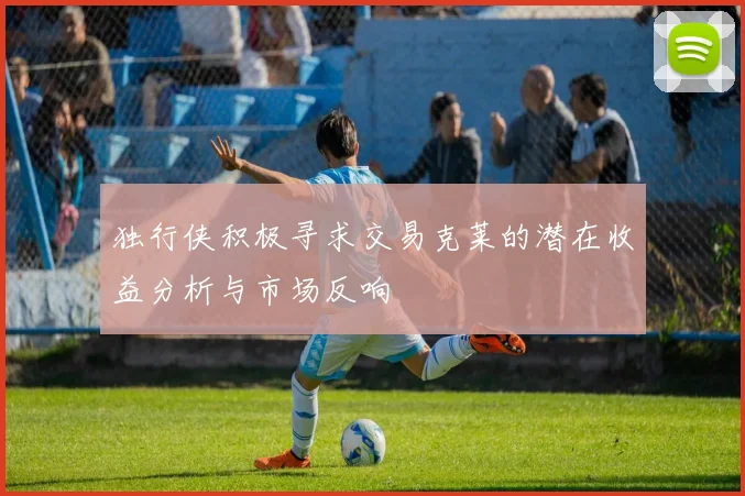 独行侠积极寻求交易克莱的潜在收益分析与市场反响