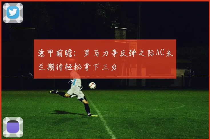 意甲前瞻：罗马力争反弹之际AC米兰期待轻松拿下三分