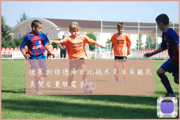 德塞利称德泽尔比战术灵活或能完美契合曼联需求