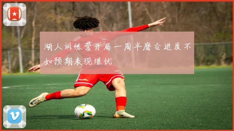 湖人训练营开局一周半磨合进度不如预期表现堪忧
