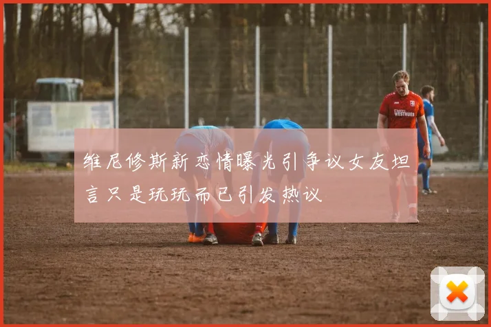 维尼修斯新恋情曝光引争议女友坦言只是玩玩而已引发热议