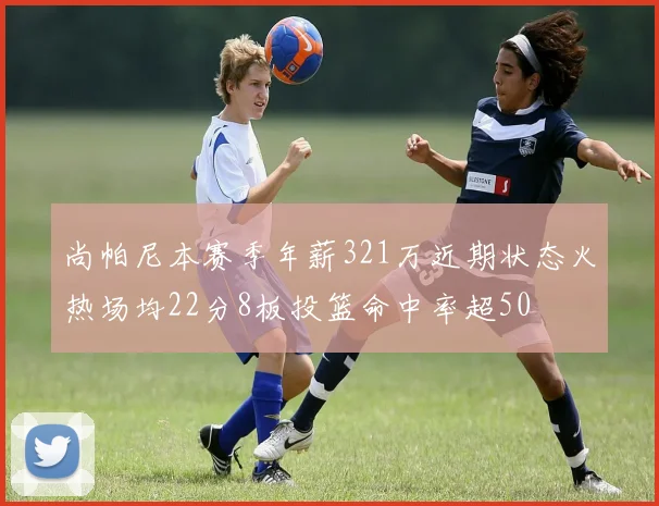 尚帕尼本赛季年薪321万近期状态火热场均22分8板投篮命中率超50