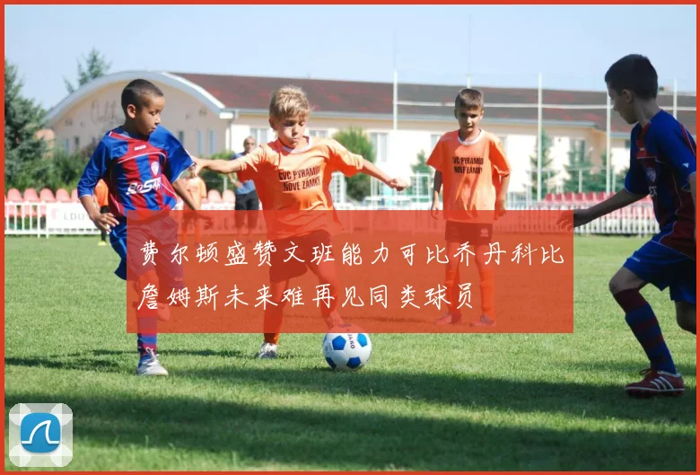 费尔顿盛赞文班能力可比乔丹科比詹姆斯未来难再见同类球员