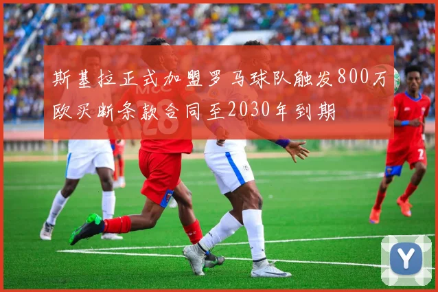 斯基拉正式加盟罗马球队触发800万欧买断条款合同至2030年到期