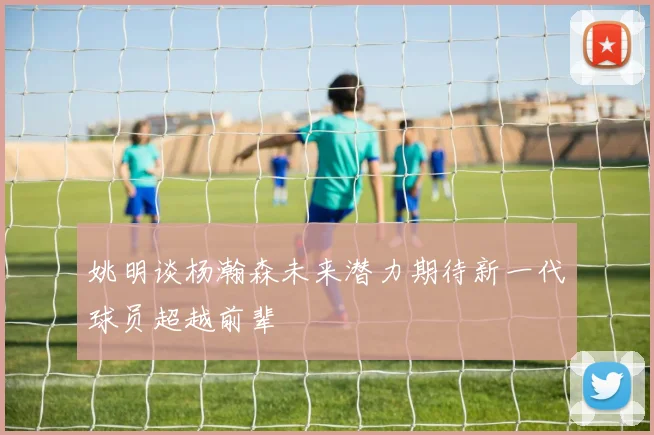 姚明谈杨瀚森未来潜力期待新一代球员超越前辈