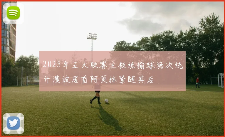 2025年五大联赛主教练输球场次统计澳波居首阿莫林紧随其后
