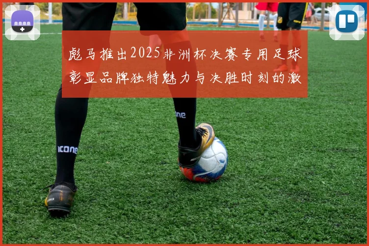 彪马推出2025非洲杯决赛专用足球彰显品牌独特魅力与决胜时刻的激情