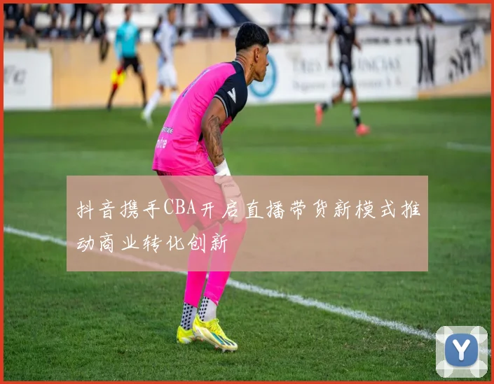抖音携手CBA开启直播带货新模式推动商业转化创新