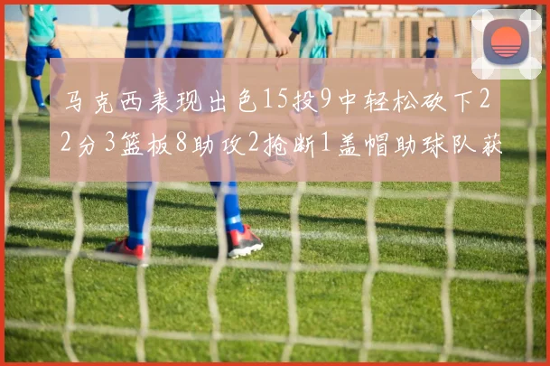 马克西表现出色15投9中轻松砍下22分3篮板8助攻2抢断1盖帽助球队获胜
