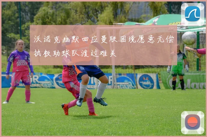 沃诺克幽默回应曼联困境愿意无偿执教助球队渡过难关