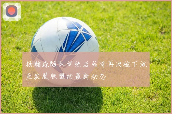 杨瀚森随队训练后或将再次被下放至发展联盟的最新动态
