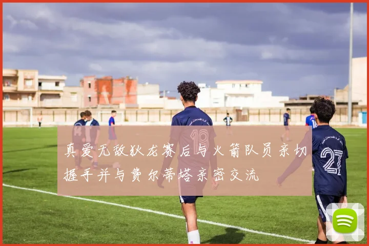 真爱无敌狄龙赛后与火箭队员亲切握手并与费尔蒂塔亲密交流
