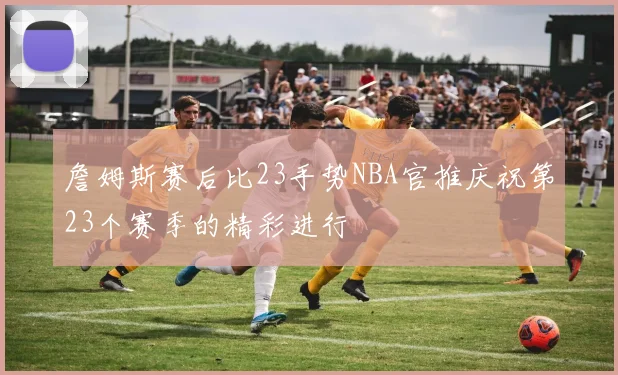 詹姆斯赛后比23手势NBA官推庆祝第23个赛季的精彩进行