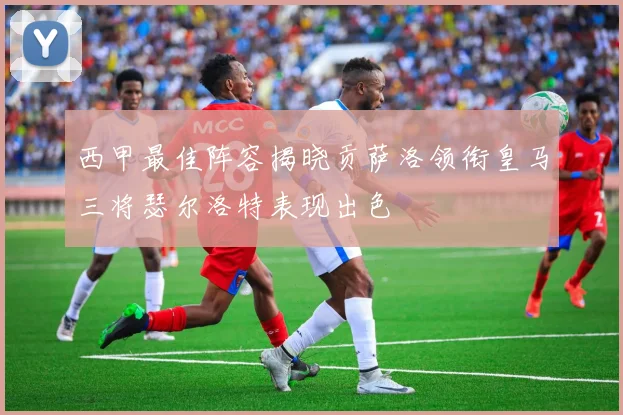 西甲最佳阵容揭晓贡萨洛领衔皇马三将瑟尔洛特表现出色